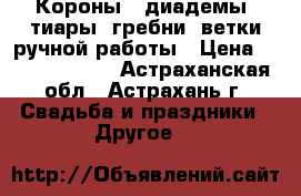 Короны , диадемы, тиары, гребни, ветки ручной работы › Цена ­ 2000--40000 - Астраханская обл., Астрахань г. Свадьба и праздники » Другое   